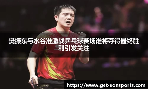 樊振东与水谷准激战乒乓球赛场谁将夺得最终胜利引发关注